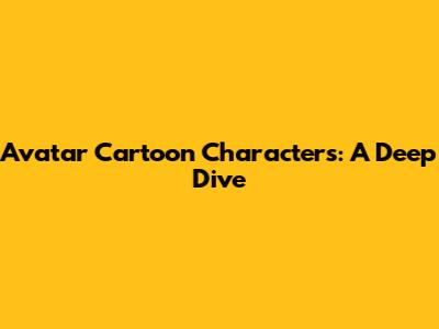Avatar Cartoon Characters: A Deep Dive