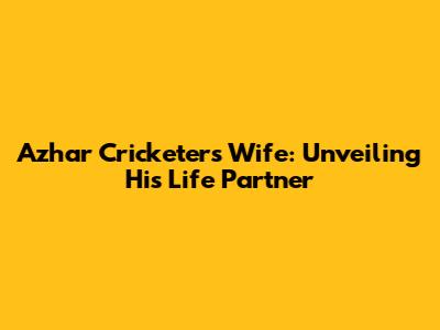 Azhar Cricketer's Wife: Unveiling His Life Partner