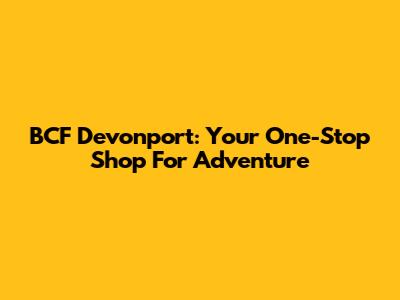 BCF Devonport: Your One-Stop Shop For Adventure