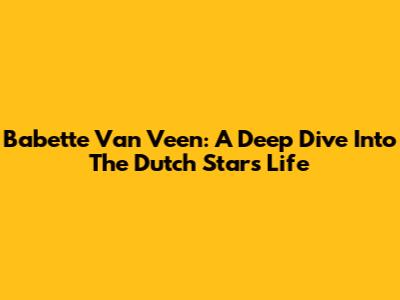 Babette Van Veen: A Deep Dive Into The Dutch Star's Life