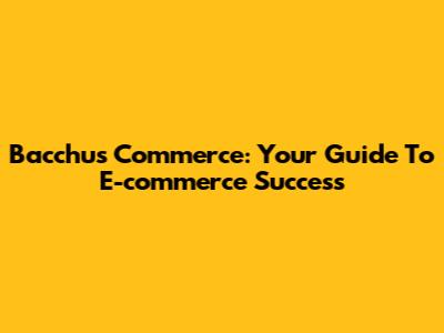 Bacchus Commerce: Your Guide To E-commerce Success