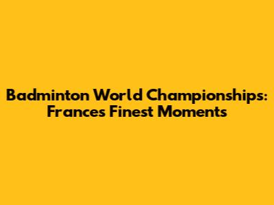 Badminton World Championships: France's Finest Moments