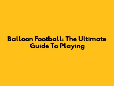Balloon Football: The Ultimate Guide To Playing