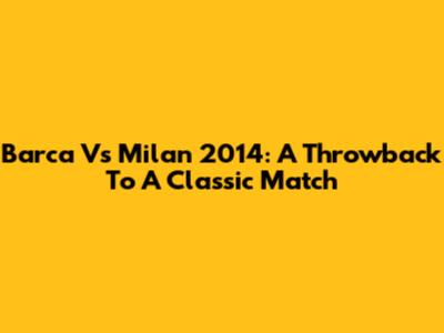 Barca Vs Milan 2014: A Throwback To A Classic Match