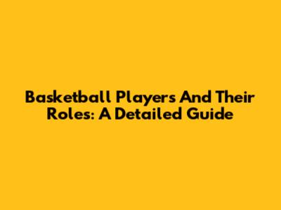 Basketball Players And Their Roles: A Detailed Guide