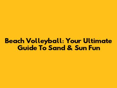 Beach Volleyball: Your Ultimate Guide To Sand & Sun Fun