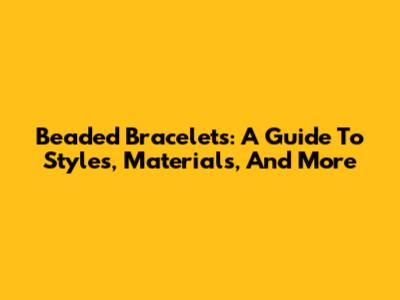 Beaded Bracelets: A Guide To Styles, Materials, And More