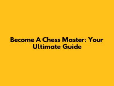 Become A Chess Master: Your Ultimate Guide