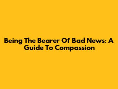 Being The Bearer Of Bad News: A Guide To Compassion