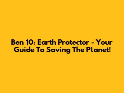 Ben 10: Earth Protector - Your Guide To Saving The Planet!