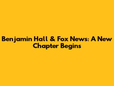 Benjamin Hall & Fox News: A New Chapter Begins