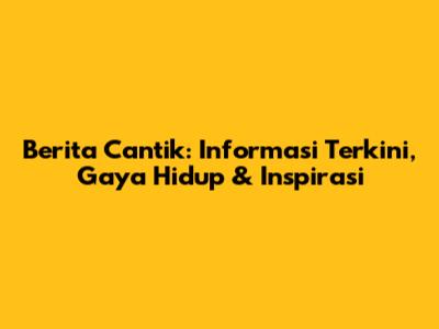 Berita Cantik: Informasi Terkini, Gaya Hidup & Inspirasi