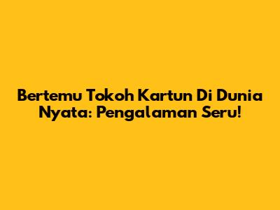 Bertemu Tokoh Kartun Di Dunia Nyata: Pengalaman Seru!