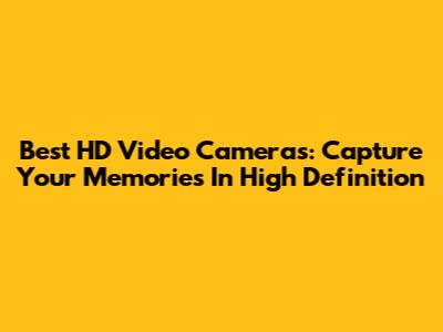 Best HD Video Cameras: Capture Your Memories In High Definition