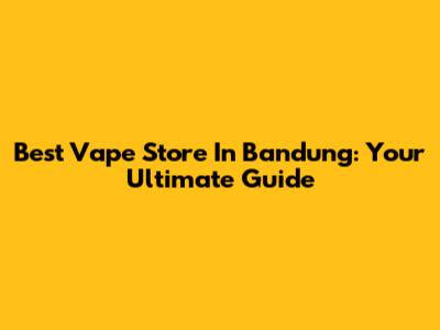 Best Vape Store In Bandung: Your Ultimate Guide