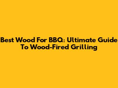 Best Wood For BBQ: Ultimate Guide To Wood-Fired Grilling
