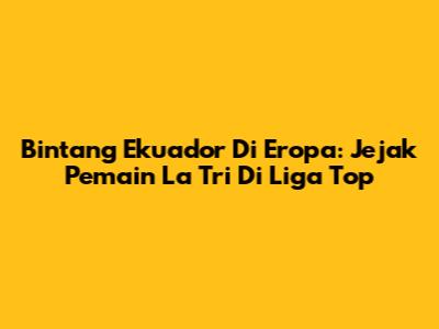Bintang Ekuador Di Eropa: Jejak Pemain La Tri Di Liga Top