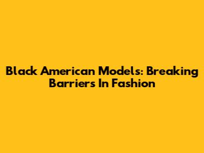Black American Models: Breaking Barriers In Fashion