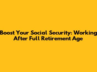 Boost Your Social Security: Working After Full Retirement Age