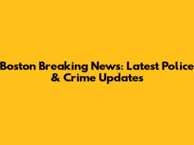 Boston Breaking News: Latest Police & Crime Updates