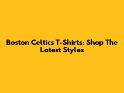 Boston Celtics T-Shirts: Shop The Latest Styles