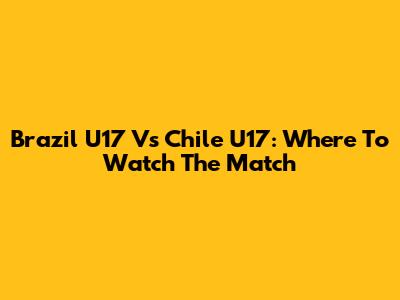 Brazil U17 Vs Chile U17: Where To Watch The Match