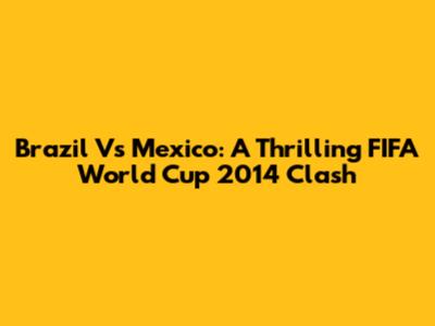 Brazil Vs Mexico: A Thrilling FIFA World Cup 2014 Clash