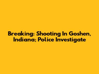 Breaking: Shooting In Goshen, Indiana; Police Investigate