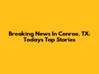 Breaking News In Conroe, TX: Today's Top Stories