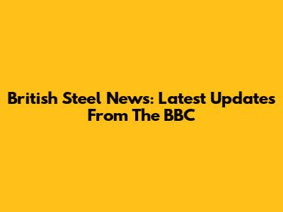 British Steel News: Latest Updates From The BBC