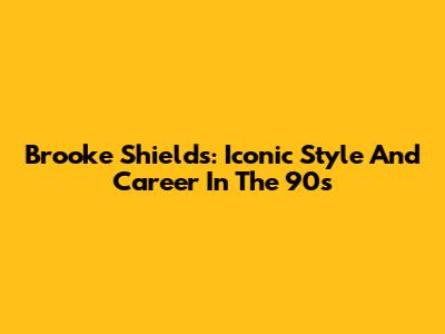 Brooke Shields: Iconic Style And Career In The 90s