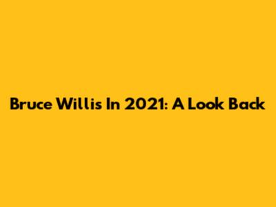 Bruce Willis In 2021: A Look Back