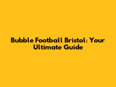 Bubble Football Bristol: Your Ultimate Guide
