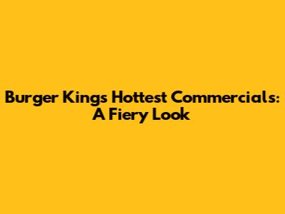 Burger King's Hottest Commercials: A Fiery Look