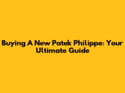Buying A New Patek Philippe: Your Ultimate Guide