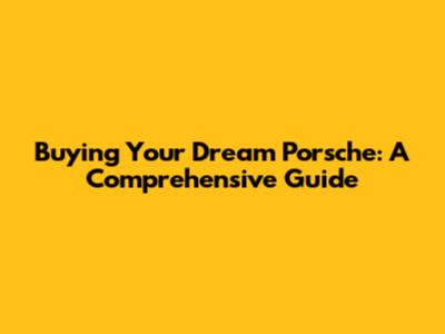 Buying Your Dream Porsche: A Comprehensive Guide