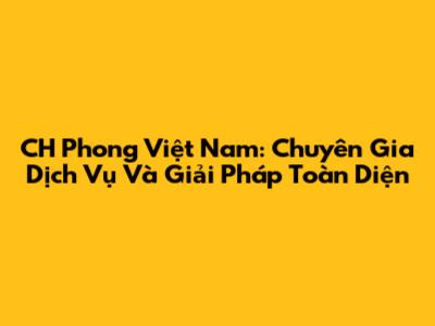 CH Phong Việt Nam: Chuyên Gia Dịch Vụ Và Giải Pháp Toàn Diện