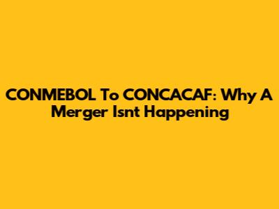 CONMEBOL To CONCACAF: Why A Merger Isn't Happening