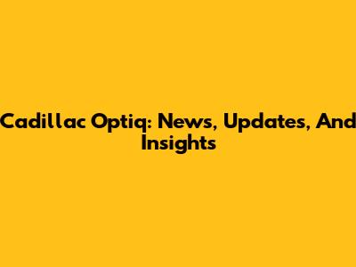 Cadillac Optiq: News, Updates, And Insights