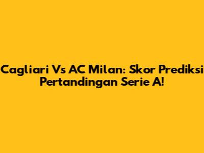 Cagliari Vs AC Milan: Skor Prediksi Pertandingan Serie A!