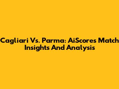 Cagliari Vs. Parma: AiScore's Match Insights And Analysis