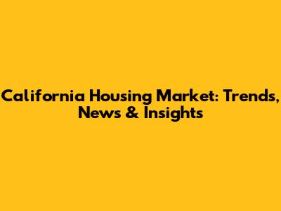 California Housing Market: Trends, News & Insights