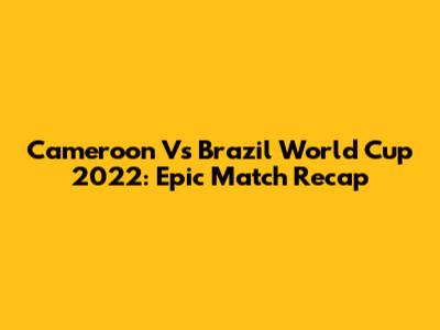 Cameroon Vs Brazil World Cup 2022: Epic Match Recap