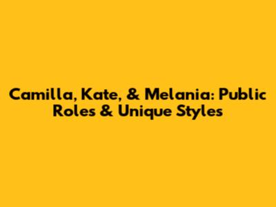 Camilla, Kate, & Melania: Public Roles & Unique Styles