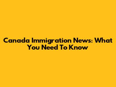 Canada Immigration News: What You Need To Know