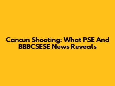 Cancun Shooting: What PSE And BBBCSESE News Reveals