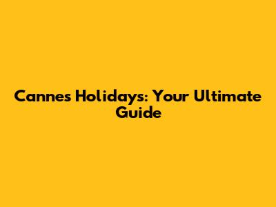 Cannes Holidays: Your Ultimate Guide