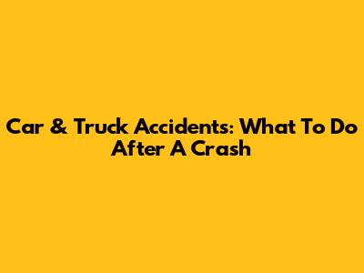 Car & Truck Accidents: What To Do After A Crash