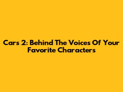 Cars 2: Behind The Voices Of Your Favorite Characters