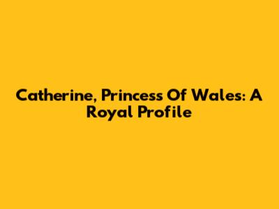 Catherine, Princess Of Wales: A Royal Profile